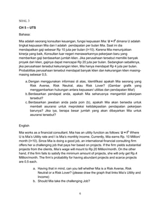 SOAL 3
CH 5 – UTS
Bahasa:
Mia adalah seorang konsultan keuangan, fungsi kepuasan Mia: U = I2 dimana U adalah
tingkat kepuasan Mia dan I adalah pendapatan per bulan Mia. Saat ini dia
mendapatkan gaji sebesar Rp 10 juta per bulan (I=10). Karena Mia menunjukkan
kinerja yang baik, Konsultan luar negeri menawarkannya pekerjaan baru yang
memberikan gaji berdasarkan jumlah klien. Jika perusahaan tersebut memiliki banyak
proyek dari klien, gajinya dapat mencapai Rp 20 juta per bulan. Sedangkan sebaliknya,
jika perusahaan tersebut kekurangan klien, Mia hanya mendapat Rp 4 juta per bulan.
Probabilitas perusahaan tersebut mendapat banyak klien dan kekurangan klien masingmasing sebesar 0,5.
a. Dengan menggunakan informasi di atas, Identifikasi apakah Mia seorang yang
Risk Averse, Risk Neutral, atau Risk Lover? (Gambar grafik yang
menggambarkan hubungan antara kepuasan/ utilitas dan pendapatan Mia!)
b. Berdasarkan pendapat anda, apakah Mia seharusnya mengambil pekerjaan
tersebut?
c. Berdasarkan jawaban anda pada poin (b), apakah Mia akan bersedia untuk
membeli asuransi untuk meproteksi ketidakpastian pendapatan pekerjaan
barunya? Jika iya, berapa besar jumlah yang akan dibayarkan Mia untuk
asuransi tersebut?
English
Mia works as a financial consultant. Mia has an utility function as follows: U = I2 Where
U is Mia’s Utility rate and I is Mia’s monthly income. Currently, Mia earns Rp. 10 Million/
month (I=10). Since Mia is doing a good job, an international financial consulting firm
offers her a challenging job that pays her based on projects. If the firm yields substantial
projects from the clients, Mia’s wage will mount to Rp.20 Million/month. On the other
hand, if the firm fails to satisfy the minimum amount of projects, she will only get Rp.4
Million/month. The firm’s probability for having abundant projects and scarce projects
are 0.5 each.
a. Having that in mind, can you tell whether Mia is a Risk Averse, Risk
Neutral or a Risk Lover? (please draw the graph that links Mia’s Utility and
Income)
b. Should Mia take the challenging Job?

6	
  
	
  

 