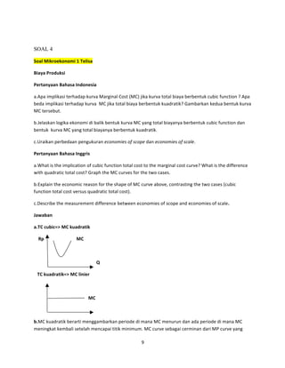SOAL 4
Soal	
  Mikroekonomi	
  1	
  Telisa	
  	
  
Biaya	
  Produksi	
  
Pertanyaan	
  Bahasa	
  Indonesia	
  
a.Apa	
  implikasi	
  terhadap	
  kurva	
  Marginal	
  Cost	
  (MC)	
  jika	
  kurva	
  total	
  biaya	
  berbentuk	
  cubic	
  function	
  ?	
  Apa	
  
beda	
  implikasi	
  terhadap	
  kurva	
  	
  MC	
  jika	
  total	
  biaya	
  berbentuk	
  kuadratik?	
  Gambarkan	
  kedua	
  bentuk	
  kurva	
  
MC	
  tersebut.	
  
b.Jelaskan	
  logika	
  ekonomi	
  di	
  balik	
  bentuk	
  kurva	
  MC	
  yang	
  total	
  biayanya	
  berbentuk	
  cubic	
  function	
  dan	
  
bentuk	
  	
  kurva	
  MC	
  yang	
  total	
  biayanya	
  berbentuk	
  kuadratik.	
  	
  
c.Uraikan	
  perbedaan	
  pengukuran	
  economies	
  of	
  scope	
  dan	
  economies	
  of	
  scale.	
  	
  
Pertanyaan	
  Bahasa	
  Inggris	
  
a.What	
  is	
  the	
  implication	
  of	
  cubic	
  function	
  total	
  cost	
  to	
  the	
  marginal	
  cost	
  curve?	
  What	
  is	
  the	
  difference	
  
with	
  quadratic	
  total	
  cost?	
  Graph	
  the	
  MC	
  curves	
  for	
  the	
  two	
  cases.	
  
b.Explain	
  the	
  economic	
  reason	
  for	
  the	
  shape	
  of	
  MC	
  curve	
  above,	
  contrasting	
  the	
  two	
  cases	
  (cubic	
  
function	
  total	
  cost	
  versus	
  quadratic	
  total	
  cost).	
  	
  
c.Describe	
  the	
  measurement	
  difference	
  between	
  economies	
  of	
  scope	
  and	
  economies	
  of	
  scale.	
  
Jawaban	
  
a.TC	
  cubic=>	
  MC	
  kuadratik	
  
	
   Rp	
  

MC	
  

	
  
	
  	
  	
  	
  	
  	
  	
  	
  	
  	
  	
  	
  	
  	
  	
  	
  	
  	
  	
  	
  	
  	
  	
  	
  	
  	
  	
  	
  	
  	
  	
  	
  	
  	
  	
  	
  	
  	
  	
  	
  	
  	
  	
  	
  	
  	
  	
  	
  	
  	
  	
  	
  	
  	
  Q	
  
	
  	
  	
  TC	
  kuadratik=>	
  MC	
  linier	
  
	
  
	
  

MC	
  

	
  
b.MC	
  kuadratik	
  berarti	
  menggambarkan	
  periode	
  di	
  mana	
  MC	
  menurun	
  dan	
  ada	
  periode	
  di	
  mana	
  MC	
  
meningkat	
  kembali	
  setelah	
  mencapai	
  titik	
  minimum.	
  MC	
  curve	
  sebagai	
  cerminan	
  dari	
  MP	
  curve	
  yang	
  
9	
  
	
  

 