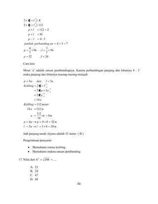 11
24,32
56
7
3
,56
7
4
734
3:4:
56
2112
1122
2
lp
lp
anperbandingjumlah
lp
lp
lp
lp
Klp
Cara lain:
Misal ‘a’ adalah satuan pembandingnya. Karena perbandingan panjang dan lebarnya 4 : 3
maka panjang dan lebarnya masing-masing menjadi
mlal
mpap
mma
ma
meterKeliling
a
a
aa
lpKeliling
aldanap
24833
32844
8
14
112
11214
112
14
72
342
2
34
Jadi panjang tanah Arjuna adalah 32 meter ( B )
Pengetahuan prasyarat:
Memahami rumus keliling
Memahami makna satuan pembanding
17. Nilai dari ....14462
A. 23
B. 24
C. 47
D. 48
 