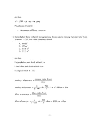 12
Jawaban :
48123614462
( D )
Pengetahuan prasyarat:
Aturan operasi hitung campuran
18. Denah kebun Rama berbentuk persegi panjang dengan ukuran panjang 8 cm dan lebar 6 cm.
Jika skala 1 : 700, luas kebun sebenarnya adalah ....
A. 336 m2
B. 672 m2
C. 1.176 m2
D. 2.352 m2
Jawaban :
Panjang kebun pada denah adalah 8 cm
Lebar kebun pada denah adalah 6 cm
Skala pada denah 1 : 700
skala
denahpadapanjang
sebenarnyapanjang
mcmcmsebenarnyapanjang 56600.51
1
700
8
7001
8
skala
denahpadalebar
sebenarnyalebar
mcmcmsebenarnyalebar 42200.41
1
700
6
7001
6
 