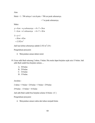 13
Atau
Skala = 1 : 700 artinya 1 cm di peta = 700 cm jarak sebenarnya.
= 7 m jarak sebenarnya.
Maka:
msebenarnyalcml
msebenarnyapcmp
42766
56788
2
352.2
4256
m
mm
lpL
Jadi luas kebun sebenarnya adalah 2.352 m2
( D )
Pengetahuan prasyarat:
Menyatakan satuan dalam meter
19. Umur adik Budi sekarang 2 tahun, 5 bulan. Dia mulai dapat berjalan sejak usia 13 bulan. Jadi
adik Budi sudah bisa berjalan selama ....
A. 30 bulan
B. 29 bulan
C. 16 bulan
D. 15 bulan
Jawaban :
2 tahun + 5 bulan = 24 bulan + 5 bulan = 29 bulan
29 bulan – 13 bulan = 16 bulan
Jadi adik Budi sudah bisa berjalan selama 16 bulan ( C )
Pengetahuan prasyarat:
Menyatakan satuan waktu dari tahun menjadi bulan
 