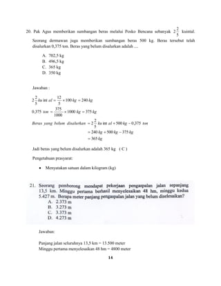 14
20. Pak Agus memberikan sumbangan beras melalui Posko Bencana sebanyak
5
2
2 kuintal.
Seorang dermawan juga memberikan sumbangan beras 500 kg. Beras tersebut telah
disalurkan 0,375 ton. Beras yang belum disalurkan adalah ....
A. 702,5 kg
B. 496,5 kg
C. 365 kg
D. 350 kg
Jawaban :
kg
kgkgkg
tonkgalkudisalurkanbelumyangBeras
kgkgton
kgkgalku
365
375500240
375,0500int
5
2
2
3751000
1000
375
375,0
240100
5
12
int
5
2
2
Jadi beras yang belum disalurkan adalah 365 kg ( C )
Pengetahuan prasyarat:
Menyatakan satuan dalam kilogram (kg)
Jawaban:
Panjang jalan seluruhnya 13,5 km = 13.500 meter
Minggu pertama menyelesaikan 48 hm = 4800 meter
 
