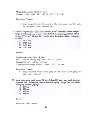 15
Minggu kedua menyelesaikan 5.427 meter
Sisanya = 13.500 ─ (4800 + 5427) = 13.500 ─ 10.227 = 3.273 (B)
Pengetahuan Prasyarat :
Mampu mengubah satuan ukuran yang satu ke satuan ukuran yang lain, yaitu:
1 km = 1000 meter, 1 hm = 100 meter, dsb
Jawaban
Semula tangki berisi 4,5 dm2
= 4, 5 liter.
Di isi 18 liter, jadi sekarang tangki berisi 4,5 + 18 = 22, 5 liter
Sisanya 1.750 cm3
= 1, 75 dm3
= 1,75 liter
Yang digunakan dalam perjalanan = 22,5 ─ 1,75 = 20,75 liter (A)
Pengetahuan Prasyarat:
Mampu mengubah satuan ukuran yang satu ke satuan ukuran yang lain:
1 liter = 1 dm3
= 1000 cm3
Jawaban
Luas tanah 5,2 hm2
= 520 are
 