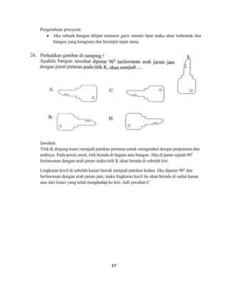 17
Pengetahuan prasyarat:
Jika sebuah bangun dilipat menurut garis simetri lipat maka akan terbentuk dua
bangun yang kongruen dan berimpit tepat sama.
Jawaban
Titik K diujung kunci menjadi patokan pertama untuk mengetahui derajat perputaran dan
arahnya. Pada posisi awal, titik berada di bagian atas bangun. Jika di putar sejauh 90o
berlawanan dengan arah jarum maka titik K akan berada di sebelah kiri.
Lingkaran kecil di sebelah kanan bawah menjadi patokan kedua. Jika diputar 90o
dan
berlawanan dengan arah jarum jam, maka lingkaran kecil itu akan berada di sudut kanan
atas dari kunci yang telah menghadap ke kiri. Jadi jawaban C
 