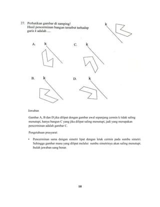 18
Jawaban
Gambar A, B dan D jika dilipat dengan gambar awal sepanjang cermin k tidak saling
menutupi, hanya bangun C yang jika dilipat saling menutupi, jadi yang merupakan
pencerminan adalah gambar C.
Pengetahuan prasyarat:
• Pencerminan sama dengan simetri lipat dengan letak cermin pada sumbu simetri.
Sehingga gambar mana yang dilipat melalui sumbu simetrinya akan saling menutupi.
Itulah jawaban uang benar.
 