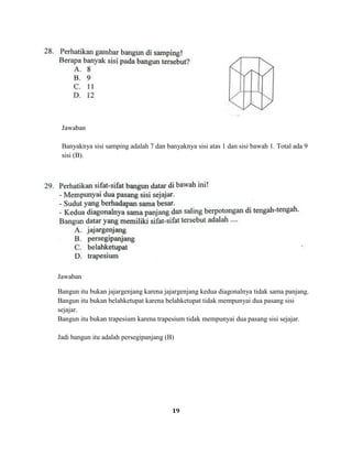 19
Jawaban
Banyaknya sisi samping adalah 7 dan banyaknya sisi atas 1 dan sisi bawah 1. Total ada 9
sisi (B).
Jawaban
Bangun itu bukan jajargenjang karena jajargenjang kedua diagonalnya tidak sama panjang.
Bangun itu bukan belahketupat karena belahketupat tidak mempunyai dua pasang sisi
sejajar.
Bangun itu bukan trapesium karena trapesium tidak mempunyai dua pasang sisi sejajar.
Jadi bangun itu adalah persegipanjang (B)
 