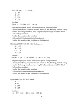 2
1. Hasil dari 756 12 : 7 adalah …..
A. 1.296
B. 1.294
C. 1.286
D. 1.284
Jawaban:
756 12 : 7 = 108 12 = 1.296 (A)
Pengetahuan prasyarat Aturan Internasional operasi hitung campuran .
• urutan operasi hitung campuran: kuadrat, penarikan akar, kali, bagi, tambah, kurang
• tambah dan kurang sama kuat, mana yang lebih depan dikerjakan terlebih dahulu
• kali dan bagi sama kuat
• kuadrat dan penarikan akar sama kuat
• kali dan bagi lebih kuat dari tambah dan kurang
• kuadrat dan penarikan akar lebih kuat dari kali dan bagi
2. Hasil dari 49.635 + 38.459 – 25.846 adalah …..
A. 61.238
B. 61.248
C. 62.238
D. 62.248
Jawaban:
49.635 + 38.459 – 25.846 =88.094 – 25.846 = 62.248 (D)
Pengetahuan prasyarat Aturan Internasional operasi hitung campuran .
• urutan operasi hitung campuran: kuadrat, penarikan akar, kali, bagi, tambah, kurang
• tambah dan kurang sama kuat, mana yang lebih depan dikerjakan terlebih dahulu
• kali dan bagi sama kuat
• kuadrat dan penarikan akar sama kuat
• kali dan bagi lebih kuat dari tambah dan kurang
• kuadrat dan penarikan akar lebih kuat dari kali dan bagi
3. Hasil dari –25 + 39 (–8) adalah ..
A. 337
B. 287
C. –287
D. –337
Jawaban:
–25 + 39 (–8) = –25 + (–312) = –337 (D)
 