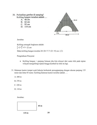 20
Jawaban
Keliling setengah lingkaran adalah:
×2× 7= 22 cm
Maka keliling bangun tersebut 28+28+7+7+22= 92 cm ( C)
Pengetahuan Prasyarat
Keliling bangun = panjang lintasan jika kita telusuri dari suatu titik pada tepian
wilayah mengelilingi tepian hingga kembali ke titik itu lagi.
31. Halaman kantor tempat ayah bekerja berbentuk persegipanjang dengan ukuran panjang 135
meter dan lebar 85 meter. Keliling halaman kantor tersebut adalah ….
A. 440 m
B. 270 m
C. 220 m
D. 110 m
Jawaban:
85 m
135 m
 