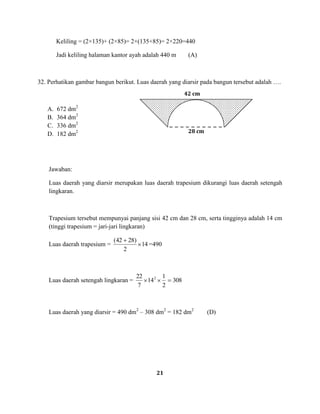 21
Keliling = (2×135)+ (2×85)= 2×(135+85)= 2×220=440
Jadi keliling halaman kantor ayah adalah 440 m (A)
32. Perhatikan gambar bangun berikut. Luas daerah yang diarsir pada bangun tersebut adalah ….
A. 672 dm2
B. 364 dm2
C. 336 dm2
D. 182 dm2
Jawaban:
Luas daerah yang diarsir merupakan luas daerah trapesium dikurangi luas daerah setengah
lingkaran.
Trapesium tersebut mempunyai panjang sisi 42 cm dan 28 cm, serta tingginya adalah 14 cm
(tinggi trapesium = jari-jari lingkaran)
Luas daerah trapesium = 14
2
)2842(
=490
Luas daerah setengah lingkaran = 308
2
1
14
7
22 2
Luas daerah yang diarsir = 490 dm2
– 308 dm2
= 182 dm2
(D)
42 cm
28 cm
 