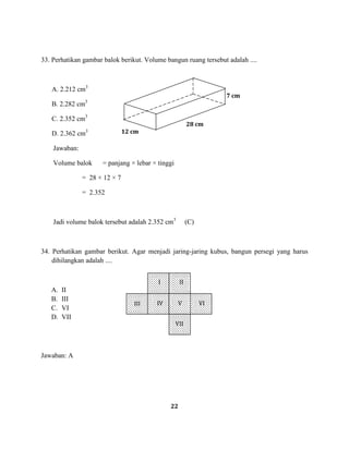 22
33. Perhatikan gambar balok berikut. Volume bangun ruang tersebut adalah ....
A. 2.212 cm3
B. 2.282 cm3
C. 2.352 cm3
D. 2.362 cm3
Jawaban:
Volume balok = panjang × lebar × tinggi
= 28 × 12 × 7
= 2.352
Jadi volume balok tersebut adalah 2.352 cm3
(C)
34. Perhatikan gambar berikut. Agar menjadi jaring-jaring kubus, bangun persegi yang harus
dihilangkan adalah ....
A. II
B. III
C. VI
D. VII
Jawaban: A
12 cm
28 cm
7 cm
I II
III IV V VI
VII
 