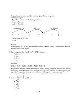 4
Pengetahuan prasyarat Aturan Internasional operasi hitung campuran .
• Kerangka berpikir
Permukaan air laut = standar ketinggian 0 satuan
turun = dikurangi
naik = ditambah
semula turun 9 m naik 21 m 5 m di bawah
0 –9 +21 –5
= 0 m – 9 m + 21 m – 5 m
= 7 m
Catatan :
Pelajari modul BERMUTU 2011 tentang Soal Cerita Operasi Hitung Campuran oleh Marsudi
Raharjo dan Astuti Waluyati.
6. Hasil pengerjaan dari 28,562 + 7,37 + 17,219 adalah ….
A. 52,141
B. 52,151
C. 53,141
D. 53,151
Jawaban:
28,562 + 7,37 + 17,219 = 35,932 + 17,219 = 53,151 (D)
Pengetahuan prasyarat Aturan Internasional operasi hitung campuran dan tata letak tanda
koma yang membedakan nilai-nilai utuhnya: satuan, puluhan, ratusan, dan seterusnya dengan
nilai-nilai pecahannya, persepuluhan, perseratusan, perseribuan, ... dan seterusnya .
7. Hasil dari – – adalah …..
A.
B.
C.
 