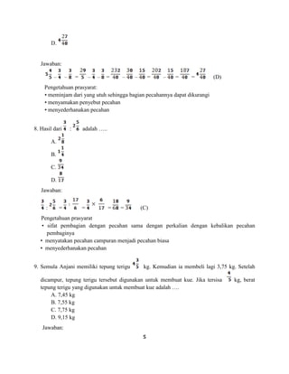 5
D.
Jawaban:
– – = – – = – – = – = = (D)
Pengetahuan prasyarat:
• meminjam dari yang utuh sehingga bagian pecahannya dapat dikurangi
• menyamakan penyebut pecahan
• menyederhanakan pecahan
8. Hasil dari : adalah …..
A.
B.
C.
D.
Jawaban:
: = = = = (C)
Pengetahuan prasyarat
• sifat pembagian dengan pecahan sama dengan perkalian dengan kebalikan pecahan
pembaginya
• menyatakan pecahan campuran menjadi pecahan biasa
• menyederhanakan pecahan
9. Semula Anjani memiliki tepung terigu kg. Kemudian ia membeli lagi 3,75 kg. Setelah
dicampur, tepung terigu tersebut digunakan untuk membuat kue. Jika tersisa kg, berat
tepung terigu yang digunakan untuk membuat kue adalah ….
A. 7,45 kg
B. 7,55 kg
C. 7,75 kg
D. 9,15 kg
Jawaban:
 