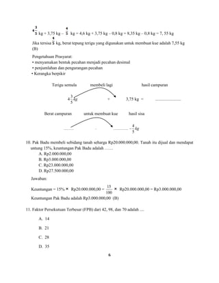 6
kg + 3,75 kg – kg = 4,6 kg + 3,75 kg – 0,8 kg = 8,35 kg – 0,8 kg = 7, 55 kg
Jika tersisa kg, berat tepung terigu yang digunakan untuk membuat kue adalah 7,55 kg
(B)
Pengetahuan Prasyarat:
• menyamakan bentuk pecahan menjadi pecahan desimal
• penjumlahan dan pengurangan pecahan
• Kerangka berpikir
Terigu semula membeli lagi hasil campuran
kg
5
3
4 + 3,75 kg = ........................
Berat campuran untuk membuat kue hasil sisa
.............. – ..................... = kg
5
4
10. Pak Badu membeli sebidang tanah seharga Rp20.000.000,00. Tanah itu dijual dan mendapat
untung 15%, keuntungan Pak Badu adalah ……
A. Rp2.000.000,00
B. Rp3.000.000,00
C. Rp23.000.000,00
D. Rp27.500.000,00
Jawaban:
Keuntungan = 15% Rp20.000.000,00 =
100
15
Rp20.000.000,00 = Rp3.000.000,00
Keuntungan Pak Badu adalah Rp3.000.000,00 (B)
11. Faktor Persekutuan Terbesar (FPB) dari 42, 98, dan 70 adalah ....
A. 14
B. 21
C. 28
D. 35
 