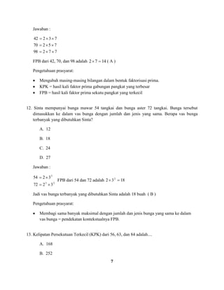 7
Jawaban :
77298
75270
73242
FPB dari 42, 70, dan 98 adalah 1472 ( A )
Pengetahuan prasyarat:
Mengubah masing-masing bilangan dalam bentuk faktorisasi prima.
KPK = hasil kali faktor prima gabungan pangkat yang terbesar
FPB = hasil kali faktor prima sekutu pangkat yang terkecil
12. Sinta mempunyai bunga mawar 54 tangkai dan bunga aster 72 tangkai. Bunga tersebut
dimasukkan ke dalam vas bunga dengan jumlah dan jenis yang sama. Berapa vas bunga
terbanyak yang dibutuhkan Sinta?
A. 12
B. 18
C. 24
D. 27
Jawaban :
23
3
3272
3254
FPB dari 54 dan 72 adalah 1832 2
Jadi vas bunga terbanyak yang dibutuhkan Sinta adalah 18 buah ( B )
Pengetahuan prasyarat:
Membagi sama banyak maksimal dengan jumlah dan jenis bunga yang sama ke dalam
vas bunga = pendekatan kontekstualnya FPB.
13. Kelipatan Persekutuan Terkecil (KPK) dari 56, 63, dan 84 adalah....
A. 168
B. 252
 