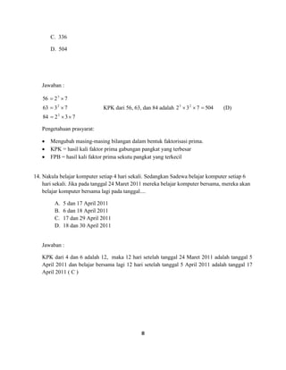 8
C. 336
D. 504
Jawaban :
73284
7363
7256
2
2
3
KPK dari 56, 63, dan 84 adalah 504732 23
(D)
Pengetahuan prasyarat:
Mengubah masing-masing bilangan dalam bentuk faktorisasi prima.
KPK = hasil kali faktor prima gabungan pangkat yang terbesar
FPB = hasil kali faktor prima sekutu pangkat yang terkecil
14. Nakula belajar komputer setiap 4 hari sekali. Sedangkan Sadewa belajar komputer setiap 6
hari sekali. Jika pada tanggal 24 Maret 2011 mereka belajar komputer bersama, mereka akan
belajar komputer bersama lagi pada tanggal....
A. 5 dan 17 April 2011
B. 6 dan 18 April 2011
C. 17 dan 29 April 2011
D. 18 dan 30 April 2011
Jawaban :
KPK dari 4 dan 6 adalah 12, maka 12 hari setelah tanggal 24 Maret 2011 adalah tanggal 5
April 2011 dan belajar bersama lagi 12 hari setelah tanggal 5 April 2011 adalah tanggal 17
April 2011 ( C )
 
