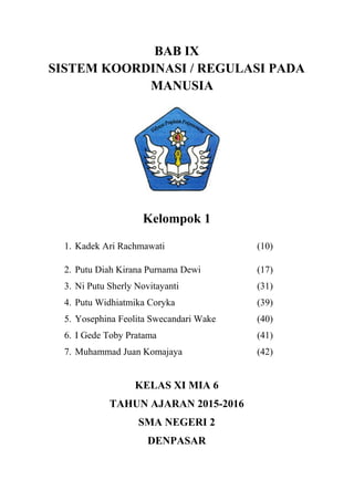 BAB IX
SISTEM KOORDINASI / REGULASI PADA
MANUSIA
Kelompok 1
1. Kadek Ari Rachmawati (10)
2. Putu Diah Kirana Purnama Dewi (17)
3. Ni Putu Sherly Novitayanti (31)
4. Putu Widhiatmika Coryka (39)
5. Yosephina Feolita Swecandari Wake (40)
6. I Gede Toby Pratama (41)
7. Muhammad Juan Komajaya (42)
KELAS XI MIA 6
TAHUN AJARAN 2015-2016
SMA NEGERI 2
DENPASAR
 