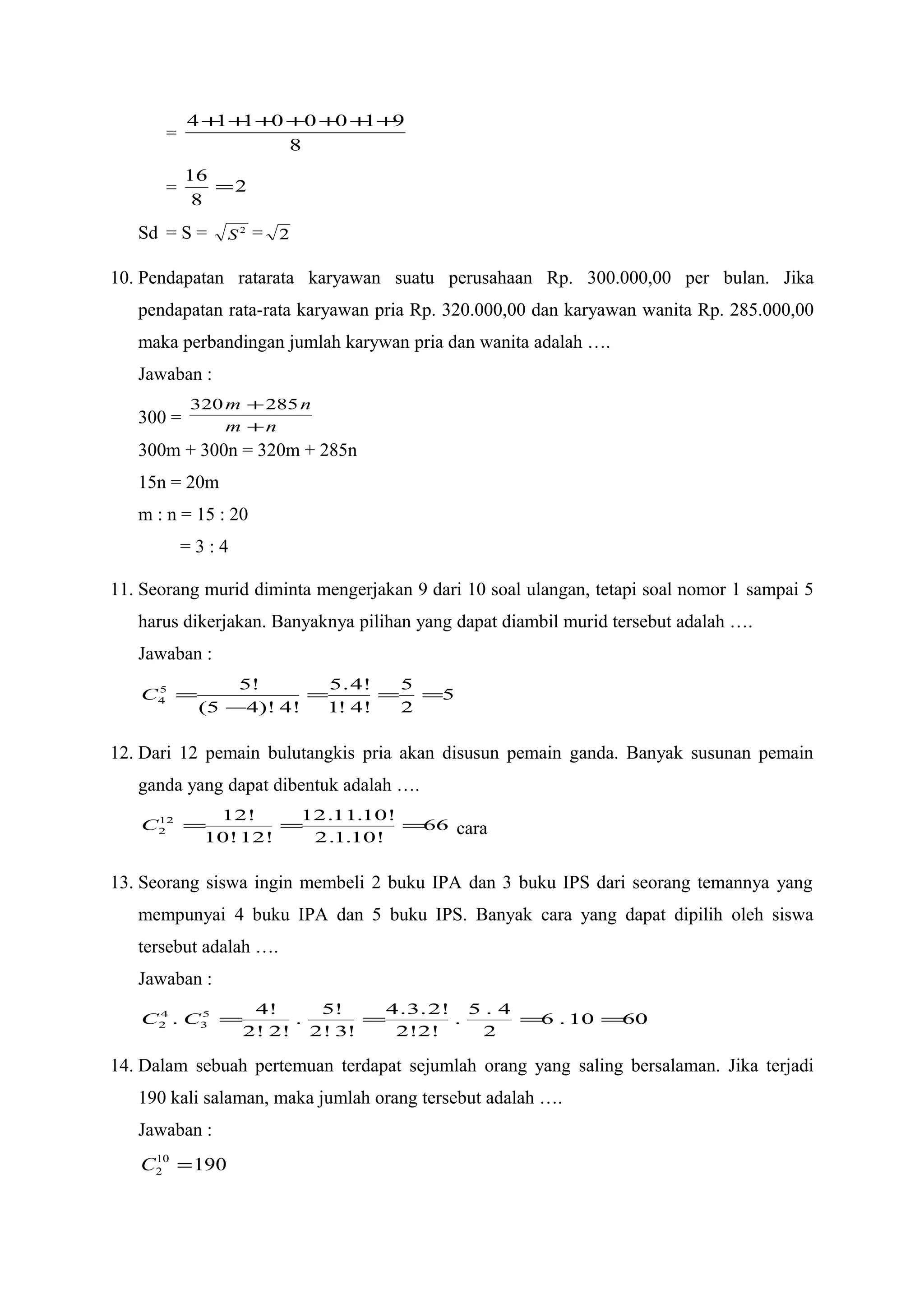 =
8
91000114 +++++++
= 2
8
16
=
Sd = S = 2
S = 2
10. Pendapatan ratarata karyawan suatu perusahaan Rp. 300.000,00 per bulan. Jika
pendapatan rata-rata karyawan pria Rp. 320.000,00 dan karyawan wanita Rp. 285.000,00
maka perbandingan jumlah karywan pria dan wanita adalah ….
Jawaban :
300 = nm
nm
+
+285320
300m + 300n = 320m + 285n
15n = 20m
m : n = 15 : 20
= 3 : 4
11. Seorang murid diminta mengerjakan 9 dari 10 soal ulangan, tetapi soal nomor 1 sampai 5
harus dikerjakan. Banyaknya pilihan yang dapat diambil murid tersebut adalah ….
Jawaban :
5
2
5
!4!1
!4.5
!4)!45(
!55
4 ===
−
=C
12. Dari 12 pemain bulutangkis pria akan disusun pemain ganda. Banyak susunan pemain
ganda yang dapat dibentuk adalah ….
66
!10.1.2
!10.11.12
!12!10
!1212
2 ===C cara
13. Seorang siswa ingin membeli 2 buku IPA dan 3 buku IPS dari seorang temannya yang
mempunyai 4 buku IPA dan 5 buku IPS. Banyak cara yang dapat dipilih oleh siswa
tersebut adalah ….
Jawaban :
6010.6
2
4.5
.
!2!2
!2.3.4
!3!2
!5
.
!2!2
!4
. 5
3
4
2 ====CC
14. Dalam sebuah pertemuan terdapat sejumlah orang yang saling bersalaman. Jika terjadi
190 kali salaman, maka jumlah orang tersebut adalah ….
Jawaban :
19010
2 =C
 