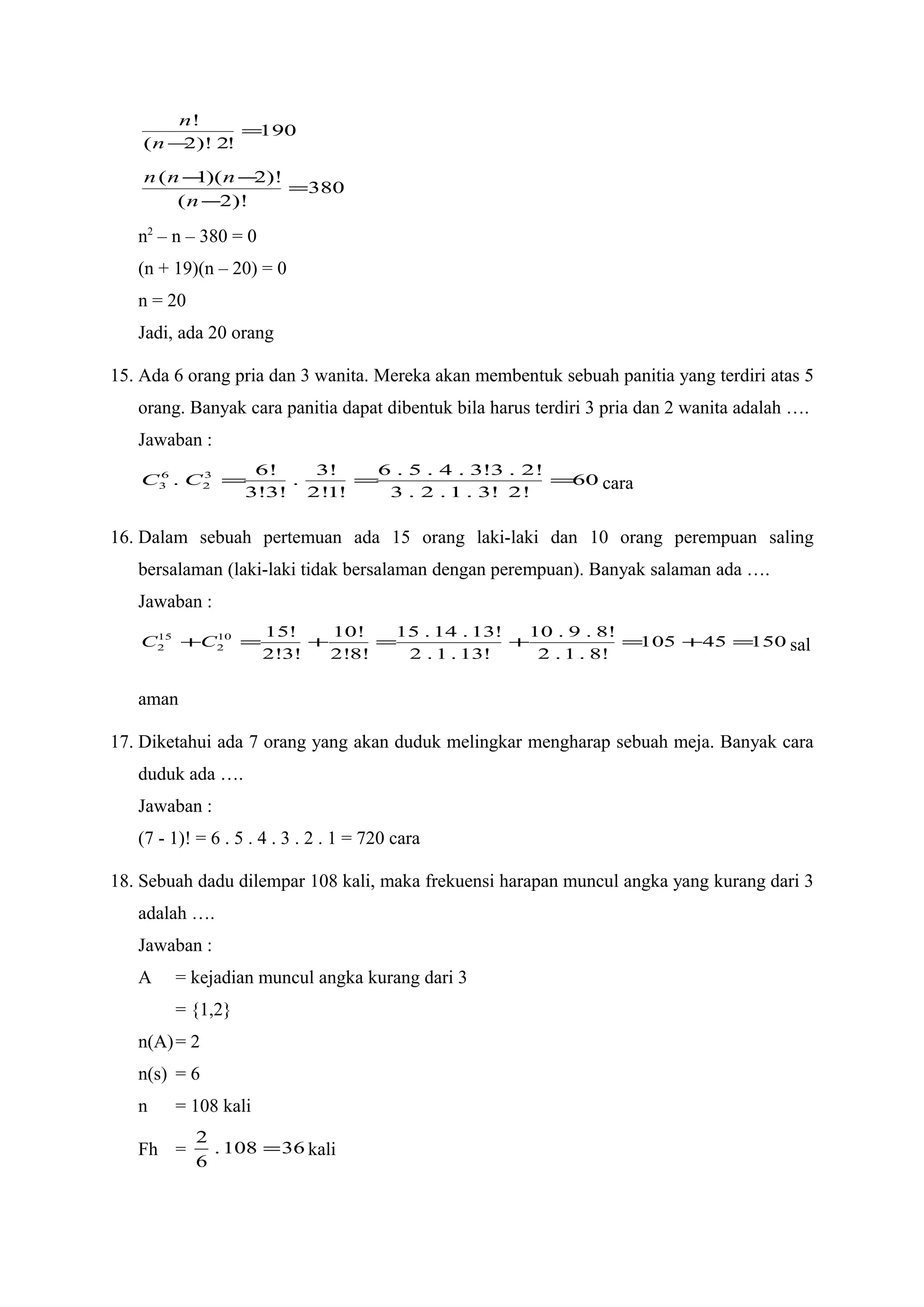 190
!2)!2(
!
=
−n
n
380
)!2(
)!2)(1(
=
−
−−
n
nnn
n2
– n – 380 = 0
(n + 19)(n – 20) = 0
n = 20
Jadi, ada 20 orang
15. Ada 6 orang pria dan 3 wanita. Mereka akan membentuk sebuah panitia yang terdiri atas 5
orang. Banyak cara panitia dapat dibentuk bila harus terdiri 3 pria dan 2 wanita adalah ….
Jawaban :
60
!2!3.1.2.3
!2.3!3.4.5.6
!1!2
!3
.
!3!3
!6
. 3
2
6
3 ===CC cara
16. Dalam sebuah pertemuan ada 15 orang laki-laki dan 10 orang perempuan saling
bersalaman (laki-laki tidak bersalaman dengan perempuan). Banyak salaman ada ….
Jawaban :
15045105
!8.1.2
!8.9.10
!13.1.2
!13.14.15
!8!2
!10
!3!2
!1510
2
15
2 =+=+=+=+CC sal
aman
17. Diketahui ada 7 orang yang akan duduk melingkar mengharap sebuah meja. Banyak cara
duduk ada ….
Jawaban :
(7 - 1)! = 6 . 5 . 4 . 3 . 2 . 1 = 720 cara
18. Sebuah dadu dilempar 108 kali, maka frekuensi harapan muncul angka yang kurang dari 3
adalah ….
Jawaban :
A = kejadian muncul angka kurang dari 3
= {1,2}
n(A)= 2
n(s) = 6
n = 108 kali
Fh = 36108.
6
2
= kali
 
