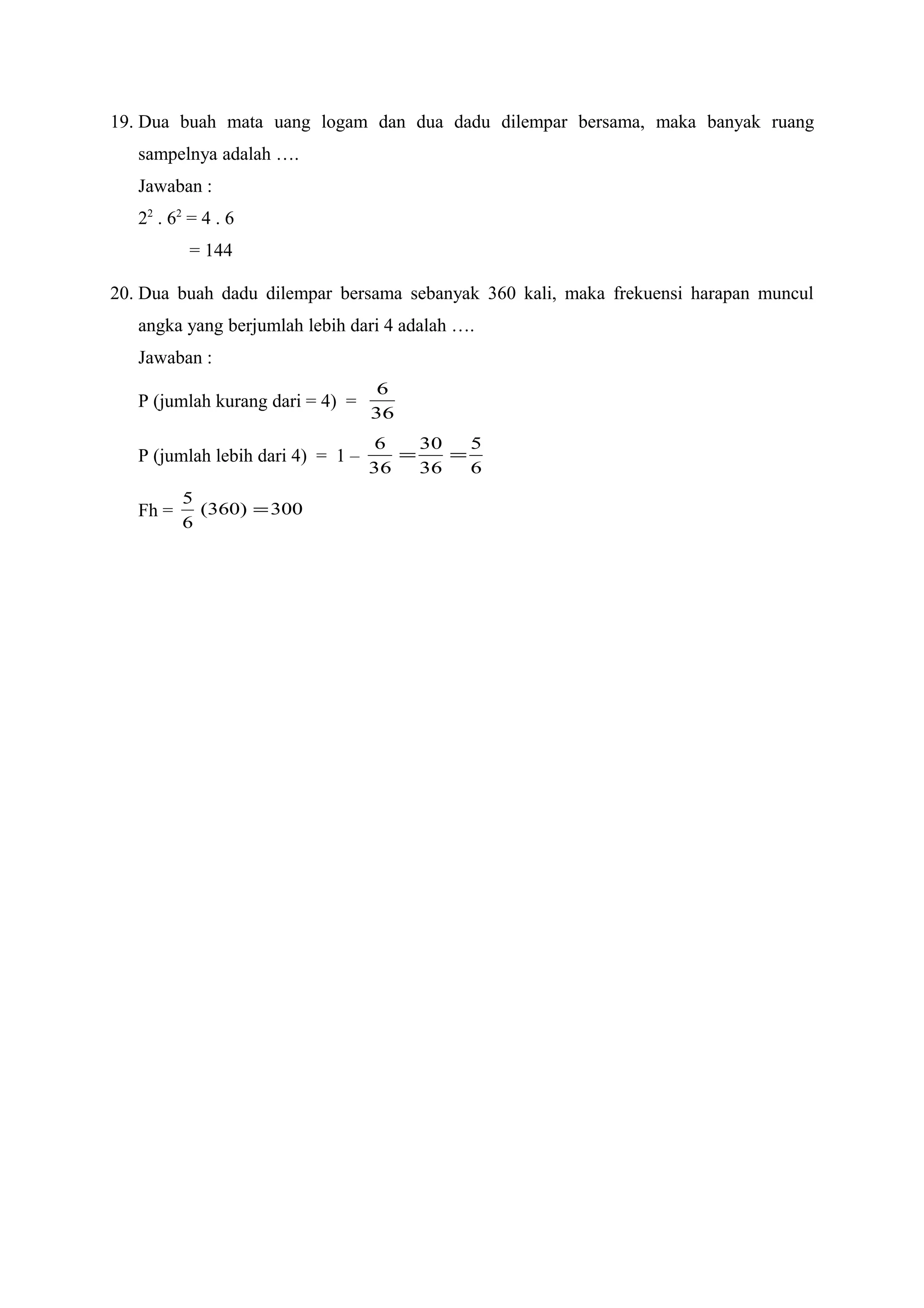 19. Dua buah mata uang logam dan dua dadu dilempar bersama, maka banyak ruang
sampelnya adalah ….
Jawaban :
22
. 62
= 4 . 6
= 144
20. Dua buah dadu dilempar bersama sebanyak 360 kali, maka frekuensi harapan muncul
angka yang berjumlah lebih dari 4 adalah ….
Jawaban :
P (jumlah kurang dari = 4) =
36
6
P (jumlah lebih dari 4) = 1 –
6
5
36
30
36
6
==
Fh = 300)360(
6
5
=
 