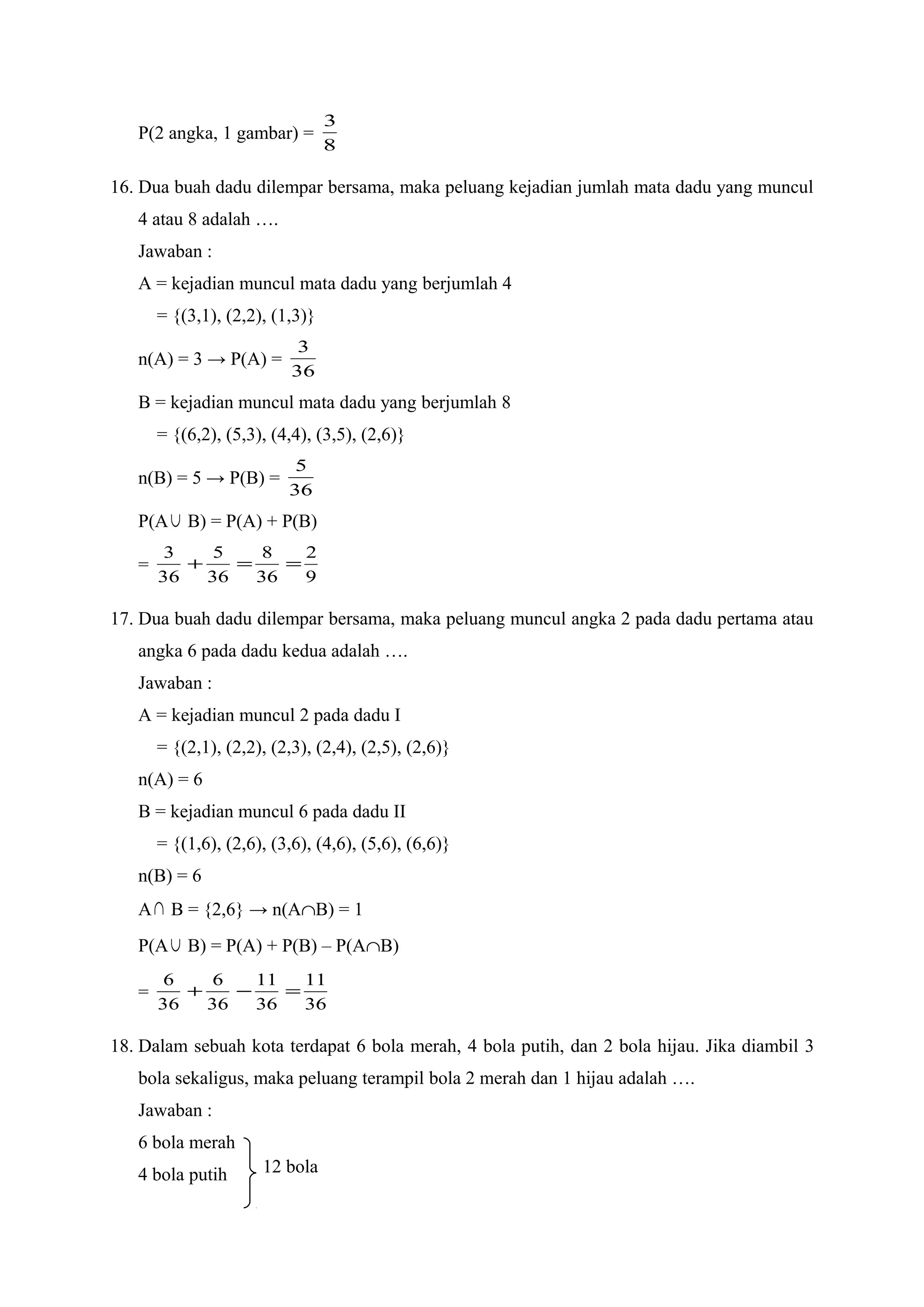 P(2 angka, 1 gambar) =
8
3
16. Dua buah dadu dilempar bersama, maka peluang kejadian jumlah mata dadu yang muncul
4 atau 8 adalah ….
Jawaban :
A = kejadian muncul mata dadu yang berjumlah 4
= {(3,1), (2,2), (1,3)}
n(A) = 3 → P(A) =
36
3
B = kejadian muncul mata dadu yang berjumlah 8
= {(6,2), (5,3), (4,4), (3,5), (2,6)}
n(B) = 5 → P(B) =
36
5
P(A∪ B) = P(A) + P(B)
=
9
2
36
8
36
5
36
3
==+
17. Dua buah dadu dilempar bersama, maka peluang muncul angka 2 pada dadu pertama atau
angka 6 pada dadu kedua adalah ….
Jawaban :
A = kejadian muncul 2 pada dadu I
= {(2,1), (2,2), (2,3), (2,4), (2,5), (2,6)}
n(A) = 6
B = kejadian muncul 6 pada dadu II
= {(1,6), (2,6), (3,6), (4,6), (5,6), (6,6)}
n(B) = 6
A∩ B = {2,6} → n(A∩B) = 1
P(A∪ B) = P(A) + P(B) – P(A∩B)
=
36
11
36
11
36
6
36
6
=−+
18. Dalam sebuah kota terdapat 6 bola merah, 4 bola putih, dan 2 bola hijau. Jika diambil 3
bola sekaligus, maka peluang terampil bola 2 merah dan 1 hijau adalah ….
Jawaban :
6 bola merah
4 bola putih 12 bola
 