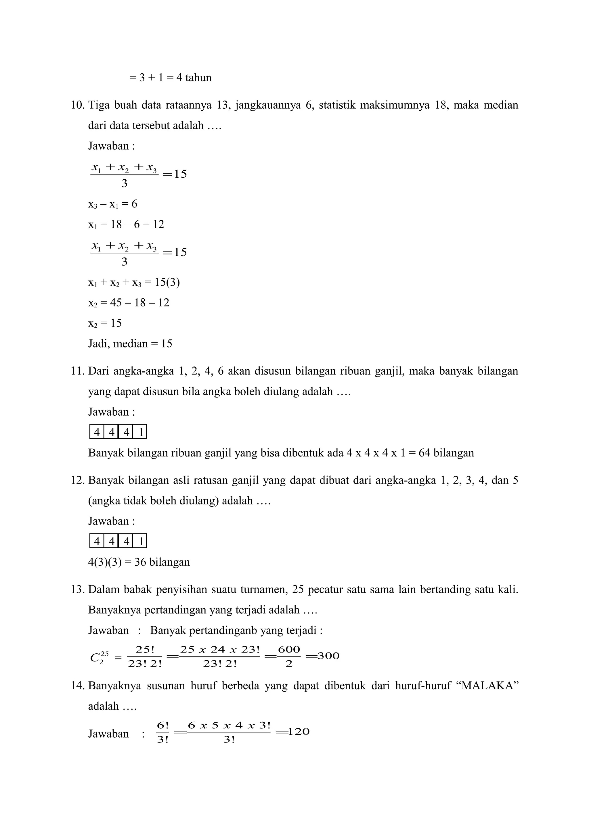 = 3 + 1 = 4 tahun
10. Tiga buah data rataannya 13, jangkauannya 6, statistik maksimumnya 18, maka median
dari data tersebut adalah ….
Jawaban :
15
3
321
=
++ xxx
x3 – x1 = 6
x1 = 18 – 6 = 12
15
3
321
=
++ xxx
x1 + x2 + x3 = 15(3)
x2 = 45 – 18 – 12
x2 = 15
Jadi, median = 15
11. Dari angka-angka 1, 2, 4, 6 akan disusun bilangan ribuan ganjil, maka banyak bilangan
yang dapat disusun bila angka boleh diulang adalah ….
Jawaban :
4 4 4 1
Banyak bilangan ribuan ganjil yang bisa dibentuk ada 4 x 4 x 4 x 1 = 64 bilangan
12. Banyak bilangan asli ratusan ganjil yang dapat dibuat dari angka-angka 1, 2, 3, 4, dan 5
(angka tidak boleh diulang) adalah ….
Jawaban :
4 4 4 1
4(3)(3) = 36 bilangan
13. Dalam babak penyisihan suatu turnamen, 25 pecatur satu sama lain bertanding satu kali.
Banyaknya pertandingan yang terjadi adalah ….
Jawaban : Banyak pertandinganb yang terjadi :
25
2C = 300
2
600
!2!23
!232425
!2!23
!25
===
xx
14. Banyaknya susunan huruf berbeda yang dapat dibentuk dari huruf-huruf “MALAKA”
adalah ….
Jawaban : 120
!3
!3456
!3
!6
==
xxx
 
