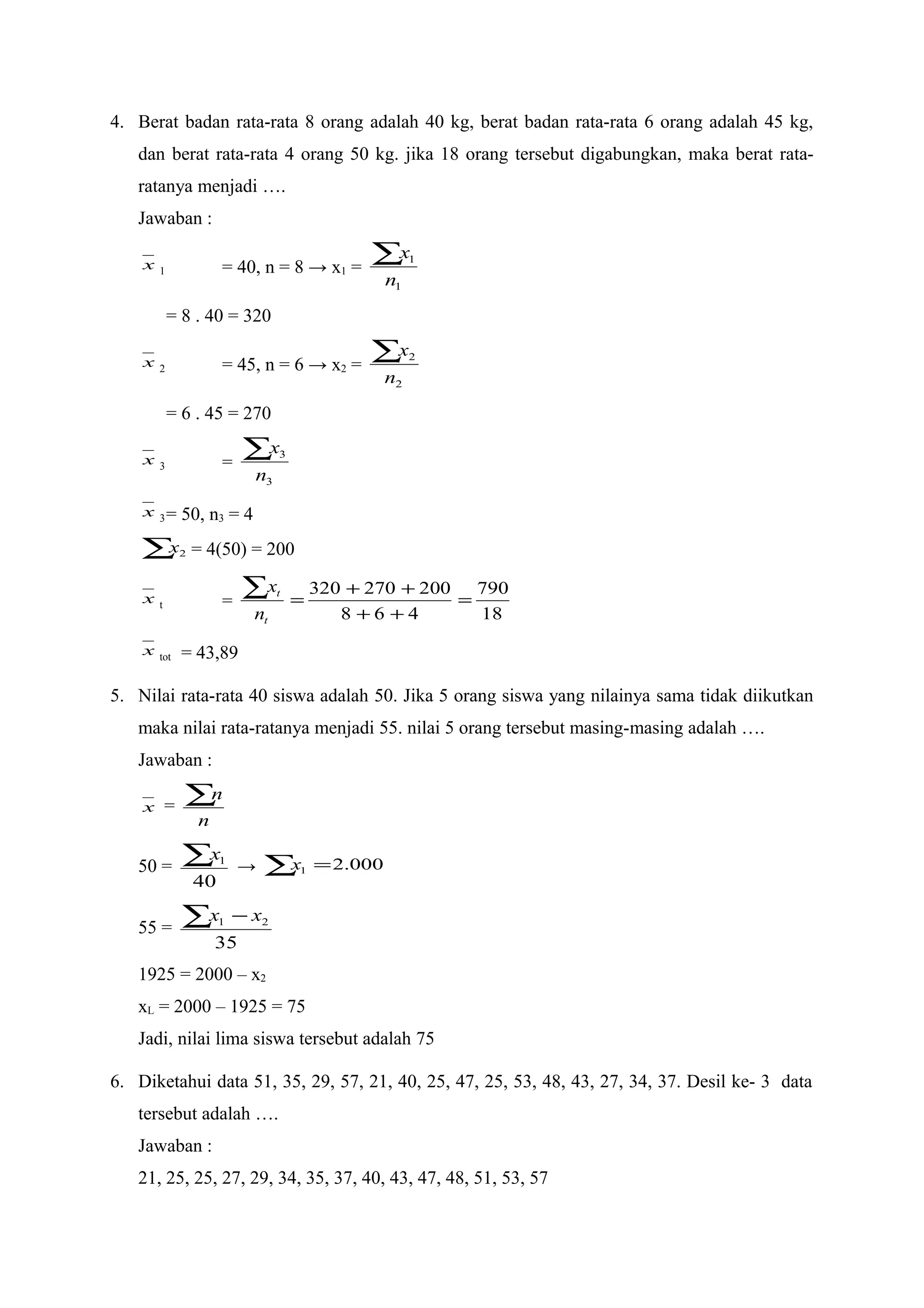 4. Berat badan rata-rata 8 orang adalah 40 kg, berat badan rata-rata 6 orang adalah 45 kg,
dan berat rata-rata 4 orang 50 kg. jika 18 orang tersebut digabungkan, maka berat rata-
ratanya menjadi ….
Jawaban :
x 1 = 40, n = 8 → x1 =
1
1
n
x∑
= 8 . 40 = 320
x 2 = 45, n = 6 → x2 =
2
2
n
x∑
= 6 . 45 = 270
x 3 =
3
3
n
x∑
x 3= 50, n3 = 4
∑ 2x = 4(50) = 200
x t =
18
790
468
200270320
=
++
++
=
∑
t
t
n
x
x tot = 43,89
5. Nilai rata-rata 40 siswa adalah 50. Jika 5 orang siswa yang nilainya sama tidak diikutkan
maka nilai rata-ratanya menjadi 55. nilai 5 orang tersebut masing-masing adalah ….
Jawaban :
x =
n
n∑
50 =
40
1∑x
→ 000.21 =∑x
55 =
35
21∑ − xx
1925 = 2000 – x2
xL = 2000 – 1925 = 75
Jadi, nilai lima siswa tersebut adalah 75
6. Diketahui data 51, 35, 29, 57, 21, 40, 25, 47, 25, 53, 48, 43, 27, 34, 37. Desil ke- 3 data
tersebut adalah ….
Jawaban :
21, 25, 25, 27, 29, 34, 35, 37, 40, 43, 47, 48, 51, 53, 57
 