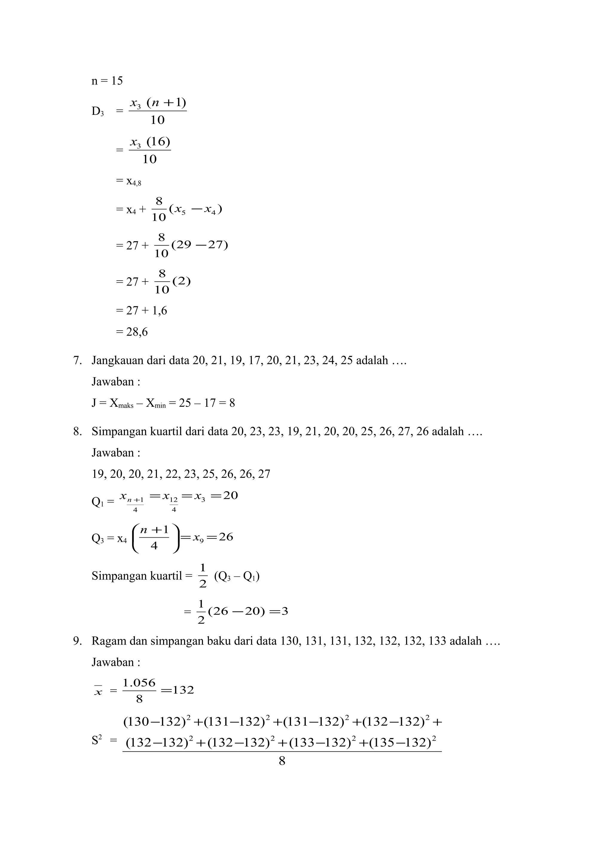 n = 15
D3 =
10
)1(3 +nx
=
10
)16(3x
= x4,8
= x4 + )(
10
8
45 xx −
= 27 + )2729(
10
8
−
= 27 + )2(
10
8
= 27 + 1,6
= 28,6
7. Jangkauan dari data 20, 21, 19, 17, 20, 21, 23, 24, 25 adalah ….
Jawaban :
J = Xmaks – Xmin = 25 – 17 = 8
8. Simpangan kuartil dari data 20, 23, 23, 19, 21, 20, 20, 25, 26, 27, 26 adalah ….
Jawaban :
19, 20, 20, 21, 22, 23, 25, 26, 26, 27
Q1 =
203
4
12
4
1 ===+ xxxn
Q3 = x4 26
4
1
9 ==




 +
x
n
Simpangan kuartil =
2
1
(Q3 – Q1)
= 3)2026(
2
1
=−
9. Ragam dan simpangan baku dari data 130, 131, 131, 132, 132, 132, 133 adalah ….
Jawaban :
x = 132
8
056.1
=
S2
=
8
)132135()132133()132132()132132(
)132132()132131()132131()132130(
2222
2222
−+−+−+−
+−+−+−+−
 