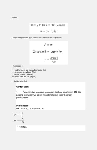 Karena
Dengan menyamakan gaya ke atas dan ke bawah maka diperoleh:
Keterangan :
y = naik/turunnya zat cair dalam kapiler (m)
γ = tegangan permukaan (N/m)
Ө = sudut kontak (derajat )
ρ = massa jenis zat cair ( kg/m3)
r= jari-jari pipa (m)
Contoh Soal :
1. Pada peristiwa tegangan permukaan diketahui gaya tegang 4 N. Jika
panjang permukaannya 20 cm, maka tentukanlah besar tegangan
permukaannya.
Pembahasan :
Dik : F = 4 N, L = 20 cm = 0,2 m.
γ =
F
L
γ =
4
0,2
γ = 20 N/m.
 