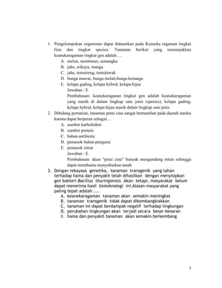 1. Pengelompokan organisme dapat didasarkan pada Keaneka ragaman tingkat
Gen dan tingkat spesies. Tanaman berikut yang menunjukkan
keanekaragaman tingkat gen adalah….
A. melon, mentimun, semangka
B. jahe, srikaya, manga
C. jahe, temuireng, temulawak
D. bunga mawar, bunga melati,bunga kenanga
E. kelapa gading, kelapa hybrid, kelapa hijau
Jawaban : E
Pembahasan: keanekaraganan tingkat gen adalah keanekaragaman
yang masih di dalam lingkup satu jenis (spesies), kelapa gading,
kelapa hybrid, kelapa hijau masih dalam lingkup satu jenis.
2. Dibidang pertanian, tanaman petai cina sangat bermanfaat pada daerah tandus
karena dapat berperan sebagai…
A. sumber karbohidrat
B. sumber protein
C. bahan antibiotic
D. pemasok bahan pengurai
E. pemasok nitrat
Jawaban : E
Pembahasan: daun “petai cina” banyak mengandung nitrat sehingga
dapat membantu menyuburkan tanah
3. Dengan rekayasa genetika, tanaman transgenik yang tahan
terhadap hama dan penyakit telah dihasilkan dengan menyisipkan
gen bakteri Bacillus thuringiensis. Akan tetapi, masyarakat belum
dapat menerima hasil bioteknologi ini.Alasan masyarakat yang
paling tepat adalah ....
A. keanekaragaman tanaman akan semakin meningkat
B. tanaman transgenik tidak dapat dikembangbiakkan
C. tanaman ini dapat berdampak negatif terhadap lingkungan
D. perubahan lingkungan akan terjadi secara besar-besaran
E. hama dan penyakit tanaman akan semakin berkembang

1

 