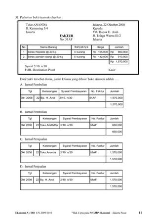 31. Perhatian bukti transaksi berikut :
Toko ANANDA
Jl. Kemuning 3/4
Jakarta
FAKTUR
No. 51AF
Jakarta, 22 Oktober 2008
Kepada
Yth, Bapak H. Andi
Jl. Telaga Warna III/2
Jakarta
No Nama Barang Harga Jumlah
1 Beras Rojolele @ 20 kg 4 kurang 165,000Rp 660,000Rp
2 Beras pandan wangi @ 20 kg 5 kurang 182,000Rp 910,000Rp
1,570,000Rp
Banyaknya
Syarat 2/10. n/30
FOB, Destination Point Kasir
Dari bukti tersebut diatas, jurnal khusus yang dibuat Toko Ananda adalah ….
A. Jurnal Pembelian
Keterangan Syarat Pembayaran No. Faktur Jumlah
Okt 2008 22 Bp. H. Andi 2/10. n/30 51AF 1,570,000
1,570,000
Tgl
B. Jurnal Pembelian
Keterangan Syarat Pembayaran No. Faktur Jumlah
Okt 2008 22 Toko ANANDA 2/10. n/30 51AF 660,000
660,000
Tgl
C. Jurnal Pernjualan
Keterangan Syarat Pembayaran No. Faktur Jumlah
Okt 2008 22 Toko Ananda 2/10. n/30 51AF 1,570,000
1,570,000
Tgl
D. Jurnal Penjualan
Keterangan Syarat Pembayaran No. Faktur Jumlah
Okt 2008 22 Bp. H. Andi 2/10. n/30 51AF 1,570,000
1,570,000
Tgl
Ekonomi(A)-TO1 UN 2009/2010 @
Hak Cipta pada MGMP Ekonomi – Jakarta Pusat 11
 