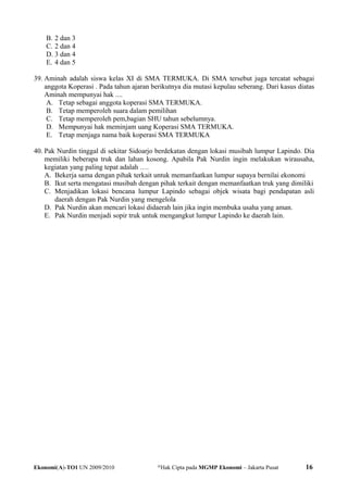 B. 2 dan 3
C. 2 dan 4
D. 3 dan 4
E. 4 dan 5
39. Aminah adalah siswa kelas XI di SMA TERMUKA. Di SMA tersebut juga tercatat sebagai
anggota Koperasi . Pada tahun ajaran berikutnya dia mutasi kepulau seberang. Dari kasus diatas
Aminah mempunyai hak ....
A. Tetap sebagai anggota koperasi SMA TERMUKA.
B. Tetap memperoleh suara dalam pemilihan
C. Tetap memperoleh pem,bagian SHU tahun sebelumnya.
D. Mempunyai hak meminjam uang Koperasi SMA TERMUKA.
E. Tetap menjaga nama baik koperasi SMA TERMUKA
40. Pak Nurdin tinggal di sekitar Sidoarjo berdekatan dengan lokasi musibah lumpur Lapindo. Dia
memiliki beberapa truk dan lahan kosong. Apabila Pak Nurdin ingin melakukan wirausaha,
kegiatan yang paling tepat adalah ….
A. Bekerja sama dengan pihak terkait untuk memanfaatkan lumpur supaya bernilai ekonomi
B. Ikut serta mengatasi musibah dengan pihak terkait dengan memanfaatkan truk yang dimiliki
C. Menjadikan lokasi bencana lumpur Lapindo sebagai objek wisata bagi pendapatan asli
daerah dengan Pak Nurdin yang mengelola
D. Pak Nurdin akan mencari lokasi didaerah lain jika ingin membuka usaha yang aman.
E. Pak Nurdin menjadi sopir truk untuk mengangkut lumpur Lapindo ke daerah lain.
Ekonomi(A)-TO1 UN 2009/2010 @
Hak Cipta pada MGMP Ekonomi – Jakarta Pusat 16
 