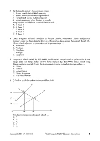 3. Berikut adalah ciri-ciri ekonomi suatu negara :
1. Semua produksi dimiliki oleh swasta
2. Semua produksi dimiliki oleh pemerintah
3. Harga terjadi karena mekanisme pasar
4. terjadi persaingan bebas diantara pengusaha
Yang merupakan ciri sistem ekonomi liberal adalah ....
A. 1, 3 dan 4
B. 1, 3 dan 5
C. 2, 3 dan 4
D. 2, 3 dan 5
E. 3, 4 dan 5
4. Untuk mengatasi masalah kemacetan di wilayah Jakarta, Pemerintah Daerah menyediakan
fasilitas berupa bus Trans Jakarta (Busway). Berdasarkan kasus diatas, Pemerintah daerah DKI
Jakarta bila ditinjau dari kegiatan ekonomi berperan sebagai ....
A. Konsumen
B. Produsen
C. Distributor
D. Manajer
E. Developer
5. Harga awal sebuah mebel Rp. 800.000,00 jumlah mebel yang ditawarkan pada saat itu 8 unit.
Tetapi pada saat harga mebel tersebut turun menjadi Rp. 500.000,00 maka jumlah yang
ditawarkan turun menjadi 6 unit. Berdasarkan data tersebut jenis elastisitasnya adalah ….
A. Elastis
B. Inelastis
C. Uniter Elastis
D. Elastis Sempurna
E. In elastis sempurna
6. Perhatikan grafik harga keseimbangan di bawah ini :
Titik keseimbangan sesudah pajak adalah ....
A. P
B. P1
C. P2
D. E
E. E1
Ekonomi(A)-TO1 UN 2009/2010 @
Hak Cipta pada MGMP Ekonomi – Jakarta Pusat 2
 