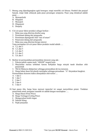 7. Barang yang diperdagangkan agak homogen, tetapi memiliki ciri khusus. Pembeli dan penjual
banyak, tetapi tidak sebanyak pada pasar persaingan sempurna. Pasar yang dimaksud adalah
pasar ….
A. Monopolistik
B. Oligopoli
C. Monopoli
D. Oligopsoni
E. Duopoly
8. Ciri-ciri pasar faktor produksi sebagai berikut :
1. Balas jasa yang diterima disebut uang
2. Permintaan datang dari pengusaha
3. Permintaan dipengaruhi oleh “rate of return”
4. Penawaran datang dari pengusaha
5. Balas jasa yang diterima berupa interest
Yang merupakan ciri-ciri pasar faktor produksi modal adalah ….
A. 1,2, dan 3
B. 1,3, dan 5
C. 1,4, dan 5
D. 2,3, dan 5
E. 3,4, dan 5
9. Berikut ini permasalahan-permasalahan ekonomi yang ada :
1. Pekerja pabrik sepatu merk “ABADI” mogok kerja
2. Masyarakat merasa terbebani karena kebijakan harga minyak tanah dinaikan oleh
pemerintah
3. TKI di Malaysia dideportasi sehingga pemasukkan devisa menurun.
4. Harga bahan dasar biji plastik meningkat sehingga perusahaan “A” dinyatakan bangkrut.
Permasalahan ekonomi makro ditunjukkan oleh nomor ....
A. 1 dan 2
B. 1 dan 3
C. 2 dan 3
D. 2 dan 4
E. 3 dan 4
10. Saat panen tiba, harga beras merosot tajam,hal ini sangat menyulitkan petani. Tindakan
pemerintah untuk mengatasi masalah ini adalah dengan menetapkan ….
A. Harga Dasar (Flour Price)
B. Harga Tertinggi (Ceiling Price)
C. Mengucurkan kredit ringan
D. Subsidi Silang
E. Pajak penjualan
Ekonomi(A)-TO1 UN 2009/2010 @
Hak Cipta pada MGMP Ekonomi – Jakarta Pusat 3
 