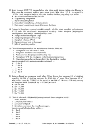 18. Krisis ekonomi 1997/1998 mengakibatkan nilai tukar rupiah dengan valuta asing khususnya
dolar Amerika mengalami lonjakan yang sangat dratis. Nilai tukar US $ 1 mencapai Rp.
16.000,-. Untuk mengatasi lonjakan nilai tukar tersebut, tindakan yang paling tepat adalah ....
A. Ikut beramai-ramai membeli dolar/valas
B. Ekspor barang ditingkatkan
C. Impor barang ditingkatkan
D. Momentum barang-barang kebutuhan pokok
E. Masyarakat beramai-ramai menarik tabungan dari bank.
19. Dewasa ini kemajuan teknologi semakin canggih, bila kita tidak mengikuti perkembangan
IPTEK maka kita menghadapi pengangguran teknologi. Untuk mengatasi pengangguran
teknologi maka perlu adanya cara mengatasinya yaitu ….
A. Mengusahakan industri padat karya
B. Mengurangi penggunaan teknologi
C. Mengikuti pelatihan IPTEK
D. Mengirim tenaga kerja ke luar negeri
E. Selektif memilih tekonologi
20. Ciri-ciri umum pertumbuhan dan pembangunan ekonomi antara lain :
1. Peningkatan PDB dari tahun ke tahun
2. Mengalami perubahan struktur ekonomi
3. Adanya inovasi dan penguasaan teknologi baru
4. Peningkatan GNP dan pendapatan perkapita disertai pemerataan
5. Ditemukannya sumber-sumber produktif dan dapat didaya gunakan
Yang termasuk ciri-ciri pembangunan ekonomi adalah ....
A. 1, 2 dan 3
B. 1, 2 dan 4
C. 1, 3 dan 5
D. 2, 3 dan 4
E. 2, 4 dan 5
21. Keluarga Bapak Ian mempunyai tanah seluas 300 m2
dengan luas bangunan 250 m2
nilai jual
tanah Rp. 500.000/ m2
nilai jual bangunan Rp. 1.200.000/ m2
, taman 50 m2
dan pagar 60 m2
.
Nilai jualnya taman Rp. 200.000/ m2
dan pagar Rp. 300.000/ m2. Besarnya PBB yang terutang
bila Bangunan Tidak Kena Pajak Rp. 12.000.000,00 adalah ….
A. Rp. 466.000
B. Rp. 478.000
C. Rp. 480.000
D. Rp. 718.000
E. Rp. 730.000
22. Dibawah ini adalah kebijakan-kebijakan pemerintah dalam mengatasi inflasi :
1. Politik diskonto
2. Kebijakan pasar terbuka
3. Kebijakan tarif pajak
4. Kebijakan penerimaan dan pengeluaran negara.
Yang termasuk kebijakan fiskal adalah ….
A. 1 dan 2
B. 1 dan 3
C. 2 dan 3
D. 2 dan 4
E. 3 dan 4
Ekonomi(A)-TO1 UN 2009/2010 @
Hak Cipta pada MGMP Ekonomi – Jakarta Pusat 6
 