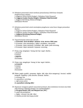 14. Kebijakan pemerintah untuk membuat pemasukannya lebih besar daripada
pengeluarannya disebut…
a. Anggaran Defisit (Defisit Budget) / Kebijakan Fiskal Ekspansif
b. Anggaran Surplus (Surplus Budget) / Kebijakan Fiskal Kontraktif
c. Anggaran Berimbang (Balanced Budget)
d.Kebijakan Moneter
15. Kebijakan pemerintah untuk menetapkan pengeluaran sama besar dengan pemasukan
disebut…
a. Anggaran Defisit (Defisit Budget) / Kebijakan Fiskal Ekspansif
b. Anggaran Surplus (Surplus Budget) / Kebijakan Fiskal Kontraktif
c. Anggaran Berimbang (Balanced Budget)
d.Kebijakan Moneter
16. Tujuan konsumsi antara lain, kecuali :
a. Konsumsi akan membuat manusia terus merasa tidak puas
b. Konsumsi akan menciptakan tingkat permintaan masyarakat.
c. Konsumsi dapat memenuhi kebutuhan nilai ganda pada seseorang.
d. Konsumsi dapat memenuhi kepuasan seseorang.
17. Orang yang mengimpor barang dari luar negeri disebut…
a.eksportir
b.manajer
c.importir
d.konsumen
18. Orang yang mengekspor barang ke luar negeri disebut…
a.eksportir
b.manajer
c.importir
d.konsumen
19. Dalam jangka pendek, penurunan tingkat nilai tukar akan mengurangi investasi melalui
pengaruh negatifnya pada absorbsi domestic disebut…
a. exchange rate
b. expenditure switching
c. tigh money policy
d. expenditure reducing effect
20. Keputusan mengenai apakah masyarakat produsen akan melakukan investasi atau tidak
pada dasarnya dilakukan dengan cara membandingkan :
a. Marginal Benefit ( MB ) dan Marginal Cost ( MC )
b. pajak dan pendapatan
c. tingkat ekonomi dan nilai tukar
d. Kualitas produk dan harga produk
 