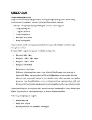 RINGKASAN
Pengertian Fungsi Konsumsi
Fungsi ekonomi mempunyai tugas menjalin hubungan dengan berbagai pihak dalam bidang
perekonomian, perdagangan, investasi, pariwisata, dan tenaga profesional.
Beberapa faktoryang mempengaruhi tingkat konsumsi seseorang yaitu:
- Tingkat Pendapatan
- Tingkat Kebutuhan
- Tingkat Pendidikan
- Kebiasaan Masyarakat
- Harga Barang Mode
Fungsi investasi adalah kurva yang menunjukkan hubungan antara tingkat investasi dengan
pendapatan nasional.
Beberapa faktoryang mempengaruhi investasi seseorang yaitu :
- Pengaruh Nilai Tukar
- Pengaruh Tingkat Suku Bunga
- Pengaruh Tingkat Inflasi
- Pengaruh Infrastruktur
Pengeluaran Pemerintah
Indonesia sebagai salah satu negara yang sedang berkembang peranan pengeluaran
pemerintah dalam perekonomian relatif besar, bahkan dapat mempengaruhi aktivitas
ekonomi pada umumnya. Pengeluaran pemerintah tersebut bukan saja dapat menciptakan
prasarana yang dibutuhkan dalam proses pembangunan tetapi juga merupakan salah satu
komponen dari permintaan agregat, yang kenaikannya akan mendorong produk domestik.
Ekspor adalah Kegiatan perdagangan suatu perusahaan untuk mengeluarkan barang dari wilayah
pabean, diperjualbelikan atau diperdagangkan di wilayahpabean negara lain.
Faktor yang mempengaruhi ekspor :
- Faktor Domestik
- Harga Luar Negeri
- Faktor penawaran dan permintaan antarnegara
 