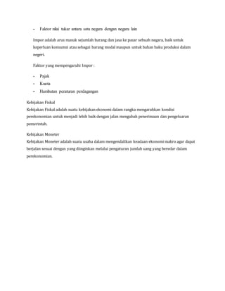 - Faktor nilai tukar antara satu negara dengan negara lain
Impor adalah arus masuk sejumlah barang dan jasa ke pasar sebuah negara, baik untuk
keperluan konsumsi atau sebagai barang modal maupun untuk bahan baku produksi dalam
negeri.
Faktor yang mempengaruhi Impor :
- Pajak
- Kuota
- Hambatan peraturan perdagangan
Kebijakan Fiskal
Kebijakan Fiskal adalah suatu kebijakan ekonomi dalam rangka mengarahkan kondisi
perekonomian untuk menjadi lebih baik dengan jalan mengubah penerimaan dan pengeluaran
pemerintah.
Kebijakan Moneter
Kebijakan Moneter adalah suatu usaha dalam mengendalikan keadaan ekonomi makro agar dapat
berjalan sesuai dengan yang diinginkan melalui pengaturan jumlah uang yang beredar dalam
perekonomian.
 