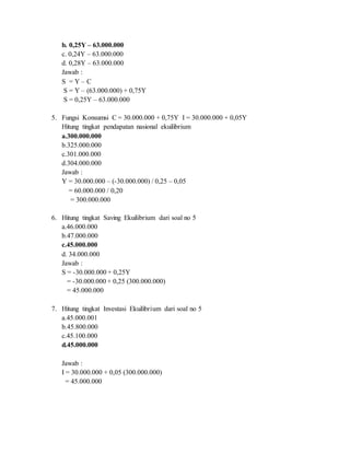 b. 0,25Y – 63.000.000
c. 0,24Y – 63.000.000
d. 0,28Y – 63.000.000
Jawab :
S = Y – C
S = Y – (63.000.000) + 0,75Y
S = 0,25Y – 63.000.000
5. Fungsi Konsumsi C = 30.000.000 + 0,75Y I = 30.000.000 + 0,05Y
Hitung tingkat pendapatan nasional ekuilibrium
a.300.000.000
b.325.000.000
c.301.000.000
d.304.000.000
Jawab :
Y = 30.000.000 – (-30.000.000) / 0,25 – 0,05
= 60.000.000 / 0,20
= 300.000.000
6. Hitung tingkat Saving Ekuilibrium dari soal no 5
a.46.000.000
b.47.000.000
c.45.000.000
d. 34.000.000
Jawab :
S = -30.000.000 + 0,25Y
= -30.000.000 + 0,25 (300.000.000)
= 45.000.000
7. Hitung tingkat Investasi Ekuilibrium dari soal no 5
a.45.000.001
b.45.800.000
c.45.100.000
d.45.000.000
Jawab :
I = 30.000.000 + 0,05 (300.000.000)
= 45.000.000
 