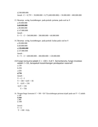 d.340.000.000
Jawab : C = 0,75Y + 30.000.000 = 0,75 (600.000.000) + 30.000.000 = 480.000.000
13. Besarnya saving keseimbangan pada periode pertama pada soal no 8
a.50.000.000
b.60.000.000
c.40.000.000
d. 67.000.000
Jawab :
S = Y – C = 360.000.000 – 300.000.000 = 60.000.000
14. Besarnya saving keseimbangan pada periode kedua pada soal no 8
a.50.000.000
b.60.000.000
c.120.000.000
d. 67.000.000
Jawab :
S = Y – C = 600.000.000 – 480.000.000 = 120.000.000
15.Fungsi konsumsi adalah C = 100 + 0,8 Y. Sementara itu fungsi investasi
adalah I =50, berapakah keseimbangan pendapatan nasional?
a.150
b.250
c.650
d.750
Jawab :
Y = C + I
Y = 100 + 0,8Y + 50
Y - 0,8Y = 150
0,2Y = 150
Y = 750
16. Dengan fungsi konsumsi C = 100 + 0,8 Y,keseimbangan pertama terjadi pada saat Y = C adalah
a.100
b.500
c.400
d. 600
Jawab :
Y = C
Y = 100 + 0,8y
 