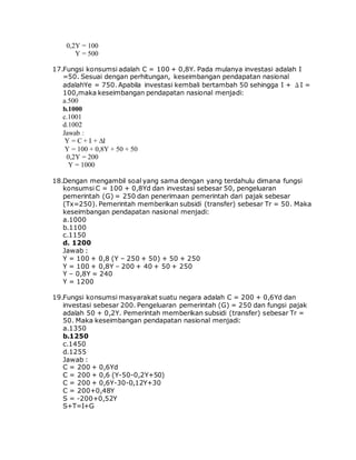 0,2Y = 100
Y = 500
17.Fungsi konsumsi adalah C = 100 + 0,8Y. Pada mulanya investasi adalah I
=50. Sesuai dengan perhitungan, keseimbangan pendapatan nasional
adalahYe = 750. Apabila investasi kembali bertambah 50 sehingga I + ΔI =
100,maka keseimbangan pendapatan nasional menjadi:
a.500
b.1000
c.1001
d.1002
Jawab :
Y = C + I + ∆I
Y = 100 + 0,8Y + 50 + 50
0,2Y = 200
Y = 1000
18.Dengan mengambil soal yang sama dengan yang terdahulu dimana fungsi
konsumsi C = 100 + 0,8Yd dan investasi sebesar 50, pengeluaran
pemerintah (G) = 250 dan penerimaan pemerintah dari pajak sebesar
(Tx=250). Pemerintah memberikan subsidi (transfer) sebesar Tr = 50. Maka
keseimbangan pendapatan nasional menjadi:
a.1000
b.1100
c.1150
d. 1200
Jawab :
Y = 100 + 0,8 (Y – 250 + 50) + 50 + 250
Y = 100 + 0,8Y – 200 + 40 + 50 + 250
Y – 0,8Y = 240
Y = 1200
19.Fungsi konsumsi masyarakat suatu negara adalah C = 200 + 0,6Yd dan
investasi sebesar 200. Pengeluaran pemerintah (G) = 250 dan fungsi pajak
adalah 50 + 0,2Y. Pemerintah memberikan subsidi (transfer) sebesar Tr =
50. Maka keseimbangan pendapatan nasional menjadi:
a.1350
b.1250
c.1450
d.1255
Jawab :
C = 200 + 0,6Yd
C = 200 + 0,6 (Y-50-0,2Y+50)
C = 200 + 0,6Y-30-0,12Y+30
C = 200+0,48Y
S = -200+0,52Y
S+T=I+G
 