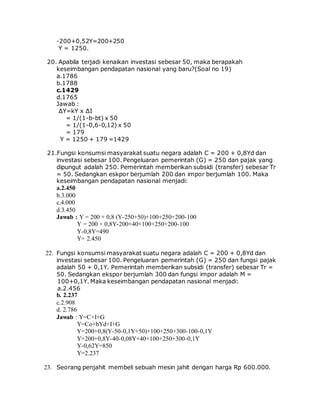 -200+0,52Y=200+250
Y = 1250.
20. Apabila terjadi kenaikan investasi sebesar 50, maka berapakah
keseimbangan pendapatan nasional yang baru?(Soal no 19)
a.1786
b.1788
c.1429
d.1765
Jawab :
∆Y=kY x ∆I
= 1/(1-b-bt) x 50
= 1/(1-0,6-0,12) x 50
= 179
Y = 1250 + 179 =1429
21.Fungsi konsumsi masyarakat suatu negara adalah C = 200 + 0,8Yd dan
investasi sebesar 100. Pengeluaran pemerintah (G) = 250 dan pajak yang
dipungut adalah 250. Pemerintah memberikan subsidi (transfer) sebesar Tr
= 50. Sedangkan eskpor berjumlah 200 dan impor berjumlah 100. Maka
keseimbangan pendapatan nasional menjadi:
a.2.450
b.3.000
c.4.000
d.3.450
Jawab : Y = 200 + 0,8 (Y-250+50)+100+250+200-100
Y = 200 + 0,8Y-200+40+100+250+200-100
Y-0,8Y=490
Y= 2.450
22. Fungsi konsumsi masyarakat suatu negara adalah C = 200 + 0,8Yd dan
investasi sebesar 100. Pengeluaran pemerintah (G) = 250 dan fungsi pajak
adalah 50 + 0,1Y. Pemerintah memberikan subsidi (transfer) sebesar Tr =
50. Sedangkan ekspor berjumlah 300 dan fungsi impor adalah M =
100+0,1Y. Maka keseimbangan pendapatan nasional menjadi:
a.2.456
b. 2.237
c.2.908
d. 2.786
Jawab : Y=C+I+G
Y=Co+bYd+I+G
Y=200+0,8(Y-50-0,1Y+50)+100+250+300-100-0,1Y
Y=200+0,8Y-40-0,08Y+40+100+250+300-0,1Y
Y-0,62Y=850
Y=2.237
23. Seorang penjahit membeli sebuah mesin jahit dengan harga Rp 600.000.
 