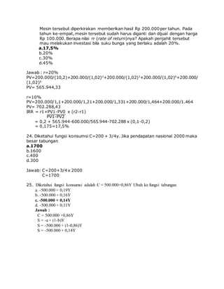 Mesin tersebut diperkirakan memberikan hasil Rp 200.000 per tahun. Pada
tahun ke-empat, mesin tersebut sudah harus diganti dan dijual dengan harga
Rp 100.000. Berapa nilai rr (rate of return)nya? Apakah penjahit tersebut
mau melakukan investasi bila suku bunga yang berlaku adalah 20%.
a.17,5%
b.20%
c.30%
d.45%
Jawab : r=20%
PV=200.000/(10,2)+200.000/(1,02)2
+200.000/(1,02)3
+200.000/(1,02)4
+200.000/
(1,02)4
PV= 565.944,33
r=10%
PV=200.000/1,1+200.000/1,21+200.000/1,331+200.000/1,464+200.000/1.464
PV= 702.288,43
IRR = r1+PV1-PV0 x (r2-r1)
PV1-PV2
= 0,2 + 565.944-600.000/565.944-702.288 x (0,1-0,2)
= 0,175=17,5%
24. Diketahui fungsi konsumsi C=200 + 3/4y. Jika pendapatan nasional 2000 maka
besar tabungan
a.1700
b.1600
c.400
d.300
Jawab: C=200+3/4 x 2000
C=1700
25. Diketahui fungsi konsumsi adalah C = 500.000+0,86Y Ubah ke fungsi tabungan
a. -500.000 + 0,19Y
b. -500.000 + 0,16Y
c. -500.000 + 0,14Y
d. -500.000 + 0,11Y
Jawab :
C = 500.000 +0,86Y
S = -a + (1-b)Y
S = -500.000 + (1-0,86)Y
S = -500.000 + 0,14Y
 