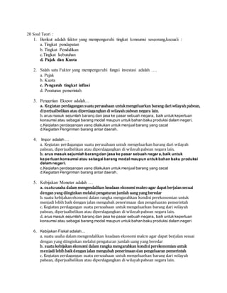 20 Soal Teori :
1. Berikut adalah faktor yang mempengaruhi tingkat konsumsi seseorang,kecuali :
a. Tingkat pendapatan
b. Tingkat Pendidikan
c.Tingkat kebutuhan
d. Pajak dan Kuota
2. Salah satu Faktor yang mempengaruhi fungsi investasi adalah ….
a. Pajak
b. Kuota
c. Pengaruh tingkat inflasi
d. Peraturan pemerintah
3. Pengertian Ekspor adalah…
a. Kegiatan perdagangan suatu perusahaan untukmengeluarkan barang dari wilayah pabean,
diperjualbelikan atau diperdagangkan di wilayah pabean negara lain.
b. arus masuk sejumlah barang dan jasa ke pasar sebuah negara, baik untuk keperluan
konsumsi atau sebagai barang modal maupun untuk bahan baku produksi dalam negeri.
c.Kegiatan perdagangan yang dilakukan untuk menjual barang yang cacat
d.Kegiatan Pengiriman barang antar daerah.
4. Impor adalah …
a. Kegiatan perdagangan suatu perusahaan untuk mengeluarkan barang dari wilayah
pabean, diperjualbelikan atau diperdagangkan di wilayahpabean negara lain.
b. arus masuk sejumlah barang dan jasa ke pasar sebuah negara,baik untuk
keperluan konsumsi atau sebagai barang modal maupun untuk bahan baku produksi
dalam negeri.
c.Kegiatan perdagangan yang dilakukan untuk menjual barang yang cacat
d.Kegiatan Pengiriman barang antar daerah.
5. Kebijakan Moneter adalah …
a. suatu usaha dalam mengendalikan keadaan ekonomi makro agar dapat berjalan sesuai
dengan yang diinginkan melalui pengaturan jumlah uang yang beredar
b. suatu kebijakan ekonomi dalam rangka mengarahkan kondisi perekonomian untuk
menjadi lebih baik dengan jalan mengubah penerimaan dan pengeluaran pemerintah
c. Kegiatan perdagangan suatu perusahaan untuk mengeluarkan barang dari wilayah
pabean, diperjualbelikan atau diperdagangkan di wilayahpabean negara lain.
d. arus masuk sejumlah barang dan jasa ke pasar sebuah negara, baik untuk keperluan
konsumsi atau sebagai barang modal maupun untuk bahan baku produksi dalam negeri
6. Kebijakan Fiskal adalah…
a. suatu usaha dalam mengendalikan keadaan ekonomi makro agar dapat berjalan sesuai
dengan yang diinginkan melalui pengaturan jumlah uang yang beredar
b. suatu kebijakan ekonomi dalam rangka mengarahkan kondisi perekonomian untuk
menjadi lebih baikdengan jalan mengubah penerimaan dan pengeluaran pemerintah
c. Kegiatan perdagangan suatu perusahaan untuk mengeluarkan barang dari wilayah
pabean, diperjualbelikan atau diperdagangkan di wilayahpabean negara lain.
 