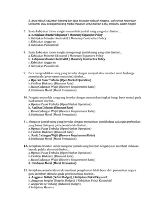 d. arus masuk sejumlah barang dan jasa ke pasar sebuah negara, baik untuk keperluan
konsumsi atau sebagai barang modal maupun untuk bahan baku produksi dalam negeri
7. Suatu kebijakan dalam rangka menambah jumlah uang yang edar disebut…
a. Kebijakan Moneter Ekspansif / Monetary Expansive Policy
b. Kebijakan Moneter Kontraktif / Monetary Contractive Policy
c. Kebijakan Anggaran
d. Kebijakan Pemerintah
8. Suatu kebijakan dalam rangka mengurangi jumlah uang yang edar disebut…
a. Kebijakan Moneter Ekspansif / Monetary Expansive Policy
b. Kebijakan Moneter Kontraktif / Monetary Contractive Policy
c. Kebijakan Anggaran
d. Kebijakan Pemerintah
9. Cara mengendalikan uang yang beredar dengan menjual atau membeli surat berharga
pemerintah (government securities) disebut…
a. Operasi Pasar Terbuka (Open Market Operation)
b. Fasilitas Diskonto (Discount Rate)
c. Rasio Cadangan Wajib (Reserve Requirement Ratio)
d. Himbauan Moral (Moral Persuasion)
10. Pengaturan jumlah uang yang beredar dengan memainkan tingkat bunga bank sentral pada
bank umum disebut…
a. Operasi Pasar Terbuka (Open Market Operation)
b. Fasilitas Diskonto (Discount Rate)
c. Rasio Cadangan Wajib (Reserve Requirement Ratio)
d. Himbauan Moral (Moral Persuasion)
11. Mengatur jumlah uang yang beredar dengan memainkan jumlah dana cadangan perbankan
yang harus disimpan pada pemerintah disebut…
a. Operasi Pasar Terbuka (Open Market Operation)
b. Fasilitas Diskonto (Discount Rate)
c. RasioCadangan Wajib (Reserve RequirementRatio)
d. Himbauan Moral (Moral Persuasion)
12. Kebijakan moneter untuk mengatur jumlah uang beredar dengan jalan memberi imbauan
kepada pelaku ekonomi disebut…
a. Operasi Pasar Terbuka (Open Market Operation)
b. Fasilitas Diskonto (Discount Rate)
c. Rasio Cadangan Wajib (Reserve Requirement Ratio)
d. Himbauan Moral (Moral Persuasion)
13. Kebijakan pemerintah untuk membuat pengeluaran lebih besar dari pemasukan negara
guna memberi stimulus pada perekonomian disebut…
a. Anggaran Defisit (Defisit Budget) / Kebijakan Fiskal Ekspansif
b. Anggaran Surplus (Surplus Budget) / Kebijakan Fiskal Kontraktif
c. Anggaran Berimbang (Balanced Budget)
d.Kebijakan Moneter
 
