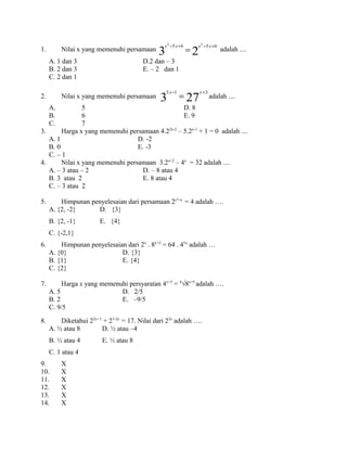 1. Nilai x yang memenuhi persamaan
23
6565 22
+−+−
=
xxxx
adalah ....
A. 1 dan 3 D.2 dan – 3
B. 2 dan 3 E. – 2 dan 1
C. 2 dan 1
2. Nilai x yang memenuhi persamaan 273
315 +−
=
xx
adalah ....
A. 5 D. 8
B. 6 E. 9
C. 7
3. Harga x yang memenuhi persamaan 4.22x-2
– 5.2x-1
+ 1 = 0 adalah ....
A. 1 D. -2
B. 0 E. -3
C. – 1
4. Nilai x yang memenuhi persamaan 3.2x+2
– 4x
= 32 adalah ....
A. – 3 atau – 2 D. – 8 atau 4
B. 3 atau 2 E. 8 atau 4
C. – 3 atau 2
5. Himpunan penyelesaian dari persamaan 2x²+x
= 4 adalah ….
A. {2, -2} D. {3}
B. {2, -1} E. {4}
C. {-2,1}
6. Himpunan penyelesaian dari 2x
. 8x+2
= 64 . 43x
adalah …
A. {0} D. {3}
B. {1} E. {4}
C. {2}
7. Harga x yang memenuhi persyaratan 4x+3
= 4
√8x+5
adalah ….
A. 5 D. 2/5
B. 2 E. –9/5
C. 9/5
8. Diketahui 22x+1
+ 23-2x
= 17. Nilai dari 22x
adalah ….
A. ½ atau 8 D. ½ atau –4
B. ½ atau 4 E. ½ atau 8
C. 1 atau 4
9. X
10. X
11. X
12. X
13. X
14. X
 