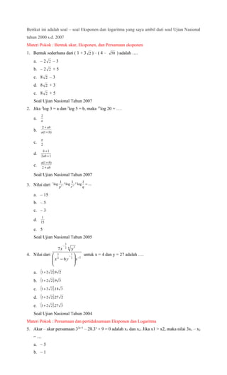 Berikut ini adalah soal – soal Eksponen dan logaritma yang saya ambil dari soal Ujian Nasional
tahun 2000 s.d. 2007
Materi Pokok : Bentuk akar, Eksponen, dan Persamaan eksponen
1. Bentuk sederhana dari ( 1 + 3 2 ) – ( 4 –              50 ) adalah ….

   a. – 2 2 – 3
   b. – 2 2 + 5
   c. 8 2 – 3
   d. 8 2 + 3
   e. 8 2 + 5
   Soal Ujian Nasional Tahun 2007
2. Jika 2log 3 = a dan 3log 5 = b, maka 15log 20 = ….
        2
   a.   a
        2 + ab
   b.   a(1 + b)

        a
   c.   2
         b +1
   d.   2ab + 1
        a(1 + b)
   e.   2 + ab

   Soal Ujian Nasional Tahun 2007
                             1 q       1        1
3. Nilai dari
                   r
                       log     5
                                 . log 3 . p log = ....
                             p        r         q

   a. – 15
   b. – 5
   c. – 3
         1
   d.   15

   e. 5
   Soal Ujian Nasional Tahun 2005
                                    3
                               −.
                         7x         2 6
                                          y5
4. Nilai dari  5        −. 
                           1       untuk x = 4 dan y = 27 adalah ….
               x 4 − 6 y 3  x −2
                            
                            
   a.   (1+ 2     )
                2 .9 2

   b.   (1+ 2   2 ).9 3

   c.   (1+ 2   2 ).18 3

   d.   (1+ 2   2 ).27 2

   e.   (1+ 2   2 ).27 3

   Soal Ujian Nasional Tahun 2004
Materi Pokok : Persamaan dan pertidaksamaan Eksponen dan Logaritma
5. Akar – akar persamaan 32x+1 – 28.3x + 9 = 0 adalah x1 dan x2. Jika x1 > x2, maka nilai 3x1 – x2
   =…
   a. – 5
   b. – 1
 