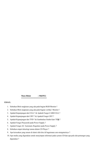 Mata Diklat : MKPEG
========================
ESSAY.
1. Sebutkan Blok rangkaian yang ada pada bagian RGB Monitor !
2. Sebutkan Blok rangkaian yang ada pada bagian vertikal Monitor !
3. Apakah Kepanjangan dari CGA ? & Apakah Fungsi CARD CGA ?
4. Apakah Kepanjangan dari CRT ? & Apakah Fungsi CRT ?
5. Apakah Kepanjangan dari TFD ? & Gambarkan Simbol dari TFD ?
6. Apakah Fungsi Penyearah pada Power Supply ?
7. Apakah Fungsi AC Automatic Regulator pada Power Supply ?
8. Sebutkan empat teknologi utama dalam CD Player ?
9. Apa kerusakan yang umum di alami oleh disc & bagaimana cara mengatasinya ?
10. Apa media yang digunakan untuk menyimpan informasi pada system CD dan apa pula alat pemungut yang
digunakan ?
 
