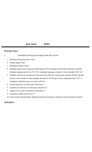 Mata Diklat : MPEA
Petunjuk Soal :
I. Jawablah pertanyaan dengan baik dan benar :
1. Sebutkan Prinsip Kerja dari Trafo !
2. Apakah fungsi Trafo ?
3. Gambarkan Simbol Trafo !
4. Misalkan sebuah trafo mempunyai lilitan primer 75 Lilit. Berapa jumlah lilitan sekundernya apabila
diketahui tegangan primer Ep 110 V AV, sedangkan tegangan sekunder Es kita kehendaki 220 V AC.
5. Misalkan sebuah trafo mempunyai lilitan primer Np 200 Lilit, sedang lilitan sekunder 400 lilit. Berapa
besarnya arus sekunder Is dang tegangan sekunder Es, bila tengan jarring ( tegangan primer 110 V ),
sedangkan setelah kita ukur arus primer ada 20 A.
6. Apakah fungsi dari Transformator Step Down ?
7. Gambarkan simbol dari Transformator Step Down ?
8. Apakah Ciri-ciri dari Transformator Step Down ?
9. Gambarkan simbol Trafo Non CT !
10. Untuk merakit sebuah adaptor diperlukan beberapa komponen, Sebutkan 4 buah komponen tersebut !
JAWABAN :
 