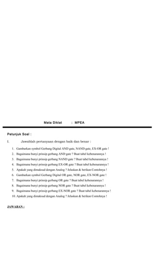 Mata Diklat : MPEA
Petunjuk Soal :
I. Jawablah pertanyaan dengan baik dan benar :
1. Gambarkan symbol Gerbang Digital AND gate, NAND gate, EX-OR gate !
2. Bagaimana bunyi prinsip gerbang AND gate ? Buat tabel kebenarannya !
3. Bagaimana bunyi prinsip gerbang NAND gate ? Buat tabel kebenarannya !
4. Bagaimana bunyi prinsip gerbang EX-OR gate ? Buat tabel kebenarannya !
5. Apakah yang dimaksud dengan Analog ? Jelaskan & berikan Contohnya !
6. Gambarkan symbol Gerbang Digital OR gate, NOR gate, EX-NOR gate !
7. Bagaimana bunyi prinsip gerbang OR gate ? Buat tabel kebenarannya !
8. Bagaimana bunyi prinsip gerbang NOR gate ? Buat tabel kebenarannya !
9. Bagaimana bunyi prinsip gerbang EX-NOR gate ? Buat tabel kebenarannya !
10. Apakah yang dimaksud dengan Analog ? Jelaskan & berikan Contohnya !
JAWABAN :
 