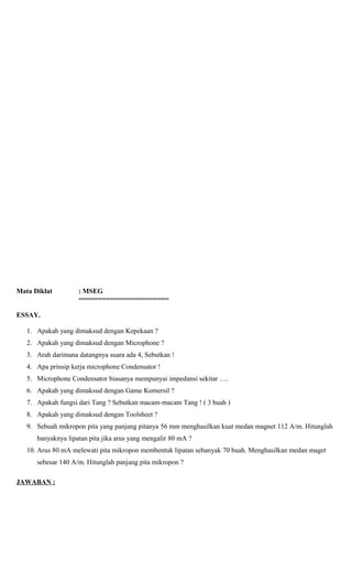 Mata Diklat : MSEG
=======================
ESSAY.
1. Apakah yang dimaksud dengan Kepekaan ?
2. Apakah yang dimaksud dengan Microphone ?
3. Arah darimana datangnya suara ada 4, Sebutkan !
4. Apa prinsip kerja microphone Condensator !
5. Microphone Condensator biasanya mempunyai impedansi sekitar ….
6. Apakah yang dimaksud dengan Game Komersil ?
7. Apakah fungsi dari Tang ? Sebutkan macam-macam Tang ! ( 3 buah )
8. Apakah yang dimaksud dengan Toolsheet ?
9. Sebuah mikropon pita yang panjang pitanya 56 mm menghasilkan kuat medan magnet 112 A/m. Hitunglah
banyaknya lipatan pita jika arus yang mengalir 80 mA ?
10. Arus 80 mA melewati pita mikropon membentuk lipatan sebanyak 70 buah. Menghasilkan medan maget
sebesar 140 A/m. Hitunglah panjang pita mikropon ?
JAWABAN :
 